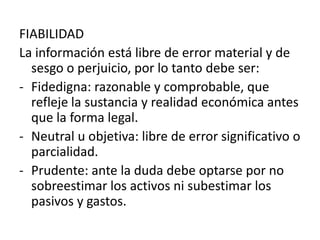 FIABILIDAD
La información está libre de error material y de
  sesgo o perjuicio, por lo tanto debe ser:
- Fidedigna: razonable y comprobable, que
  refleje la sustancia y realidad económica antes
  que la forma legal.
- Neutral u objetiva: libre de error significativo o
  parcialidad.
- Prudente: ante la duda debe optarse por no
  sobreestimar los activos ni subestimar los
  pasivos y gastos.
 