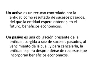 Un activo es un recurso controlado por la
 entidad como resultado de sucesos pasados,
 del que la entidad espera obtener, en el
 futuro, beneficios económicos.

Un pasivo es una obligación presente de la
 entidad, surgida a raíz de sucesos pasados, al
 vencimiento de la cual, y para cancelarla, la
 entidad espera desprenderse de recursos que
 incorporan beneficios económicos.
 