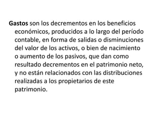 Gastos son los decrementos en los beneficios
 económicos, producidos a lo largo del período
 contable, en forma de salidas o disminuciones
 del valor de los activos, o bien de nacimiento
 o aumento de los pasivos, que dan como
 resultado decrementos en el patrimonio neto,
 y no están relacionados con las distribuciones
 realizadas a los propietarios de este
 patrimonio.
 