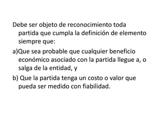 Debe ser objeto de reconocimiento toda
  partida que cumpla la definición de elemento
  siempre que:
a)Que sea probable que cualquier beneficio
  económico asociado con la partida llegue a, o
  salga de la entidad, y
b) Que la partida tenga un costo o valor que
  pueda ser medido con fiabilidad.
 