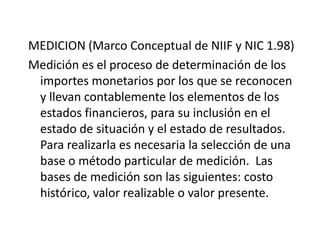 MEDICION (Marco Conceptual de NIIF y NIC 1.98)
Medición es el proceso de determinación de los
 importes monetarios por los que se reconocen
 y llevan contablemente los elementos de los
 estados financieros, para su inclusión en el
 estado de situación y el estado de resultados.
 Para realizarla es necesaria la selección de una
 base o método particular de medición. Las
 bases de medición son las siguientes: costo
 histórico, valor realizable o valor presente.
 