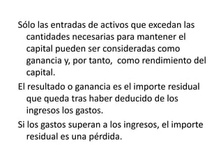 Sólo las entradas de activos que excedan las
   cantidades necesarias para mantener el
   capital pueden ser consideradas como
   ganancia y, por tanto, como rendimiento del
   capital.
El resultado o ganancia es el importe residual
   que queda tras haber deducido de los
   ingresos los gastos.
Si los gastos superan a los ingresos, el importe
   residual es una pérdida.
 