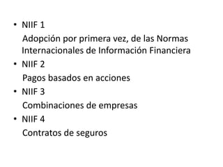 • NIIF 1
  Adopción por primera vez, de las Normas
  Internacionales de Información Financiera
• NIIF 2
  Pagos basados en acciones
• NIIF 3
  Combinaciones de empresas
• NIIF 4
  Contratos de seguros
 