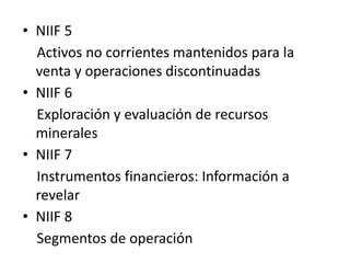 • NIIF 5
  Activos no corrientes mantenidos para la
  venta y operaciones discontinuadas
• NIIF 6
  Exploración y evaluación de recursos
  minerales
• NIIF 7
  Instrumentos financieros: Información a
  revelar
• NIIF 8
  Segmentos de operación
 