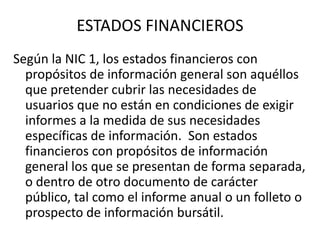 ESTADOS FINANCIEROS
Según la NIC 1, los estados financieros con
  propósitos de información general son aquéllos
  que pretender cubrir las necesidades de
  usuarios que no están en condiciones de exigir
  informes a la medida de sus necesidades
  específicas de información. Son estados
  financieros con propósitos de información
  general los que se presentan de forma separada,
  o dentro de otro documento de carácter
  público, tal como el informe anual o un folleto o
  prospecto de información bursátil.
 