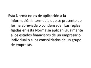 Esta Norma no es de aplicación a la
 información intermedia que se presente de
 forma abreviada o condensada. Las reglas
 fijadas en esta Norma se aplican igualmente
 a los estados financieros de un empresario
 individual o a los consolidados de un grupo
 de empresas.
 