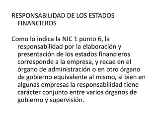 RESPONSABILIDAD DE LOS ESTADOS
  FINANCIEROS

Como lo indica la NIC 1 punto 6, la
  responsabilidad por la elaboración y
  presentación de los estados financieros
  corresponde a la empresa, y recae en el
  órgano de administración o en otro órgano
  de gobierno equivalente al mismo, si bien en
  algunas empresas la responsabilidad tiene
  carácter conjunto entre varios órganos de
  gobierno y supervisión.
 