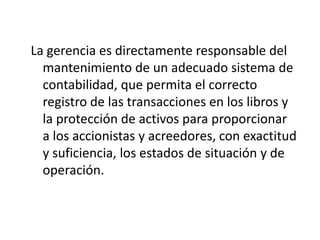 La gerencia es directamente responsable del
  mantenimiento de un adecuado sistema de
  contabilidad, que permita el correcto
  registro de las transacciones en los libros y
  la protección de activos para proporcionar
  a los accionistas y acreedores, con exactitud
  y suficiencia, los estados de situación y de
  operación.
 