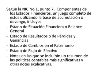 Según la NIC No 1, punto 7, Componentes de
  los Estados Financieros, un juego completo de
  estos utilizando la base de acumulación o
  devengo, incluye:
- Estado de Situación Financiera o Balance
  General
- Estado de Resultados o de Pérdidas y
  Ganancias
- Estado de Cambios en el Patrimonio
- Estado de Flujo de Efectivo
- Notas en las que se incluirán un resumen de
  las políticas contables más significativas y
  otras notas explicativas.
 