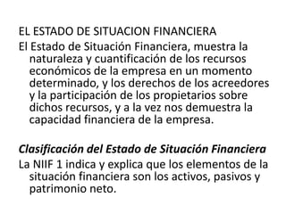 EL ESTADO DE SITUACION FINANCIERA
El Estado de Situación Financiera, muestra la
   naturaleza y cuantificación de los recursos
   económicos de la empresa en un momento
   determinado, y los derechos de los acreedores
   y la participación de los propietarios sobre
   dichos recursos, y a la vez nos demuestra la
   capacidad financiera de la empresa.

Clasificación del Estado de Situación Financiera
La NIIF 1 indica y explica que los elementos de la
  situación financiera son los activos, pasivos y
  patrimonio neto.
 