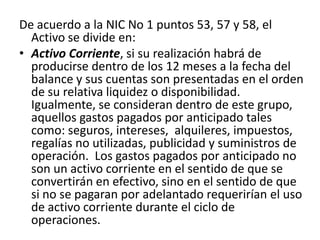 De acuerdo a la NIC No 1 puntos 53, 57 y 58, el
  Activo se divide en:
• Activo Corriente, si su realización habrá de
  producirse dentro de los 12 meses a la fecha del
  balance y sus cuentas son presentadas en el orden
  de su relativa liquidez o disponibilidad.
  Igualmente, se consideran dentro de este grupo,
  aquellos gastos pagados por anticipado tales
  como: seguros, intereses, alquileres, impuestos,
  regalías no utilizadas, publicidad y suministros de
  operación. Los gastos pagados por anticipado no
  son un activo corriente en el sentido de que se
  convertirán en efectivo, sino en el sentido de que
  si no se pagaran por adelantado requerirían el uso
  de activo corriente durante el ciclo de
  operaciones.
 