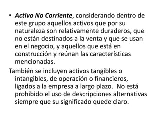 • Activo No Corriente, considerando dentro de
  este grupo aquellos activos que por su
  naturaleza son relativamente duraderos, que
  no están destinados a la venta y que se usan
  en el negocio, y aquellos que está en
  construcción y reúnan las características
  mencionadas.
También se incluyen activos tangibles o
  intangibles, de operación o financieros,
  ligados a la empresa a largo plazo. No está
  prohibido el uso de descripciones alternativas
  siempre que su significado quede claro.
 