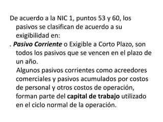 De acuerdo a la NIC 1, puntos 53 y 60, los
   pasivos se clasifican de acuerdo a su
   exigibilidad en:
. Pasivo Corriente o Exigible a Corto Plazo, son
   todos los pasivos que se vencen en el plazo de
   un año.
   Algunos pasivos corrientes como acreedores
   comerciales y pasivos acumulados por costos
   de personal y otros costos de operación,
   forman parte del capital de trabajo utilizado
   en el ciclo normal de la operación.
 