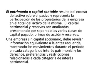 El patrimonio o capital contable resulta del exceso
   del activo sobre el pasivo y representa la
   participación de los propietarios de la empresa
   en el total del activo de la misma. El capital
   patrimonial y reservas son analizadas
   presentando por separado las varias clases de
   capital pagado, primas de acción y reservas.
Una empresa sin capital accionario, debe revelar
   información equivalente a la antes requerida,
   mostrando los movimientos durante el período
   en cada categoría de interés patrimonial y los
   derechos, preferencias y restricciones
   relacionadas a cada categoría de interés
   patrimonial.
 