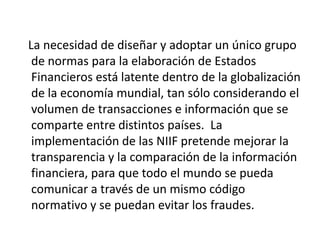 La necesidad de diseñar y adoptar un único grupo
 de normas para la elaboración de Estados
 Financieros está latente dentro de la globalización
 de la economía mundial, tan sólo considerando el
 volumen de transacciones e información que se
 comparte entre distintos países. La
 implementación de las NIIF pretende mejorar la
 transparencia y la comparación de la información
 financiera, para que todo el mundo se pueda
 comunicar a través de un mismo código
 normativo y se puedan evitar los fraudes.
 