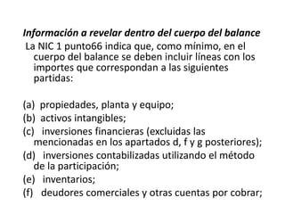 Información a revelar dentro del cuerpo del balance
 La NIC 1 punto66 indica que, como mínimo, en el
   cuerpo del balance se deben incluir líneas con los
   importes que correspondan a las siguientes
   partidas:

(a) propiedades, planta y equipo;
(b) activos intangibles;
(c) inversiones financieras (excluidas las
   mencionadas en los apartados d, f y g posteriores);
(d) inversiones contabilizadas utilizando el método
   de la participación;
(e) inventarios;
(f) deudores comerciales y otras cuentas por cobrar;
 