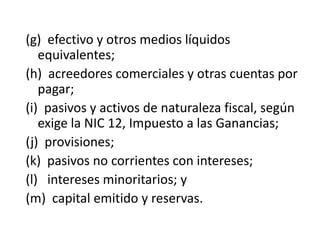 (g) efectivo y otros medios líquidos
   equivalentes;
(h) acreedores comerciales y otras cuentas por
   pagar;
(i) pasivos y activos de naturaleza fiscal, según
   exige la NIC 12, Impuesto a las Ganancias;
(j) provisiones;
(k) pasivos no corrientes con intereses;
(l) intereses minoritarios; y
(m) capital emitido y reservas.
 