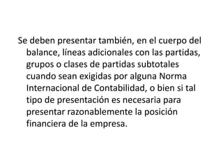 Se deben presentar también, en el cuerpo del
  balance, líneas adicionales con las partidas,
  grupos o clases de partidas subtotales
  cuando sean exigidas por alguna Norma
  Internacional de Contabilidad, o bien si tal
  tipo de presentación es necesaria para
  presentar razonablemente la posición
  financiera de la empresa.
 
