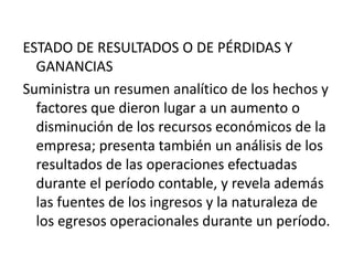 ESTADO DE RESULTADOS O DE PÉRDIDAS Y
  GANANCIAS
Suministra un resumen analítico de los hechos y
  factores que dieron lugar a un aumento o
  disminución de los recursos económicos de la
  empresa; presenta también un análisis de los
  resultados de las operaciones efectuadas
  durante el período contable, y revela además
  las fuentes de los ingresos y la naturaleza de
  los egresos operacionales durante un período.
 