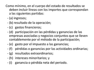 Como mínimo, en el cuerpo del estado de resultados se
   deben incluir líneas con los importes que correspondan
   a las siguientes partidas:
 - (a) ingresos;
 - (b) resultado de la operación;
 - (c) gastos financieros;
 - (d) participación en las pérdidas y ganancias de las
   empresas asociadas y negocios conjuntos que se lleven
   contablemente por el método de la participación;
 - (e) gasto por el impuesto a las ganancias;
 - (f) pérdidas o ganancias por las actividades ordinarias;
 - (g) resultados extraordinarios;
 - (h) intereses minoritarios; y
 - (i) ganancia o pérdida neta del periodo.
 