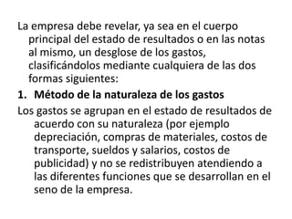 La empresa debe revelar, ya sea en el cuerpo
  principal del estado de resultados o en las notas
  al mismo, un desglose de los gastos,
  clasificándolos mediante cualquiera de las dos
  formas siguientes:
1. Método de la naturaleza de los gastos
Los gastos se agrupan en el estado de resultados de
   acuerdo con su naturaleza (por ejemplo
   depreciación, compras de materiales, costos de
   transporte, sueldos y salarios, costos de
   publicidad) y no se redistribuyen atendiendo a
   las diferentes funciones que se desarrollan en el
   seno de la empresa.
 
