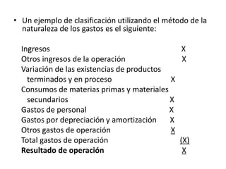 • Un ejemplo de clasificación utilizando el método de la
  naturaleza de los gastos es el siguiente:

  Ingresos                                      X
  Otros ingresos de la operación                X
  Variación de las existencias de productos
    terminados y en proceso                 X
  Consumos de materias primas y materiales
    secundarios                             X
  Gastos de personal                        X
  Gastos por depreciación y amortización    X
  Otros gastos de operación                 X
  Total gastos de operación                     (X)
  Resultado de operación                         X
 