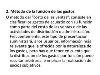 2. Método de la función de los gastos
O método del “costo de las ventas”, consiste en
  clasificar los gastos de acuerdo con su función
  como parte del costo de las ventas o de las
  actividades de distribución o administración.
  Frecuentemente, este tipo de presentación
  suministrará, a los usuarios, información más
  relevante que la ofrecida por la naturaleza de
  los gastos, pero hay que tener en cuenta que
  la distribución de los gastos por función puede
  resultar arbitraria, e implicar la realización de
  juicios subjetivos.
 