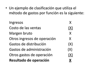 • Un ejemplo de clasificación que utiliza el
  método de gastos por función es la siguiente:

  Ingresos                            X
  Costo de las ventas                (X)
  Margen bruto                        X
  Otros ingresos de operación         X
  Gastos de distribución             (X)
  Gastos de administración           (X)
  Otros gastos de operación          (X)
  Resultado de operación              X
 