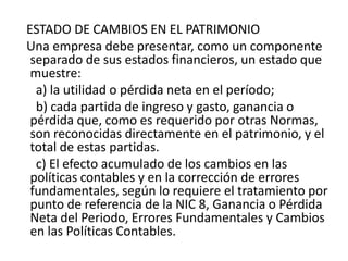 ESTADO DE CAMBIOS EN EL PATRIMONIO
Una empresa debe presentar, como un componente
 separado de sus estados financieros, un estado que
 muestre:
  a) la utilidad o pérdida neta en el período;
  b) cada partida de ingreso y gasto, ganancia o
 pérdida que, como es requerido por otras Normas,
 son reconocidas directamente en el patrimonio, y el
 total de estas partidas.
  c) El efecto acumulado de los cambios en las
 políticas contables y en la corrección de errores
 fundamentales, según lo requiere el tratamiento por
 punto de referencia de la NIC 8, Ganancia o Pérdida
 Neta del Periodo, Errores Fundamentales y Cambios
 en las Políticas Contables.
 