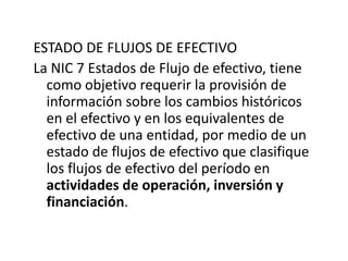 ESTADO DE FLUJOS DE EFECTIVO
La NIC 7 Estados de Flujo de efectivo, tiene
  como objetivo requerir la provisión de
  información sobre los cambios históricos
  en el efectivo y en los equivalentes de
  efectivo de una entidad, por medio de un
  estado de flujos de efectivo que clasifique
  los flujos de efectivo del período en
  actividades de operación, inversión y
  financiación.
 