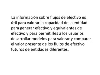 La información sobre flujos de efectivo es
útil para valorar la capacidad de la entidad
para generar efectivo y equivalentes de
efectivo y para permitirles a los usuarios
desarrollar modelos para valorar y comparar
el valor presente de los flujos de efectivo
futuros de entidades diferentes.
 