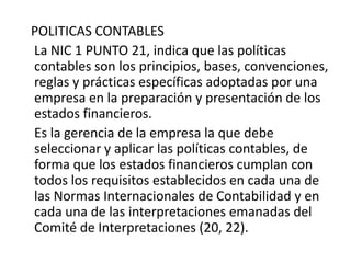 POLITICAS CONTABLES
La NIC 1 PUNTO 21, indica que las políticas
contables son los principios, bases, convenciones,
reglas y prácticas específicas adoptadas por una
empresa en la preparación y presentación de los
estados financieros.
Es la gerencia de la empresa la que debe
seleccionar y aplicar las políticas contables, de
forma que los estados financieros cumplan con
todos los requisitos establecidos en cada una de
las Normas Internacionales de Contabilidad y en
cada una de las interpretaciones emanadas del
Comité de Interpretaciones (20, 22).
 