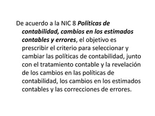 De acuerdo a la NIC 8 Políticas de
 contabilidad, cambios en los estimados
 contables y errores, el objetivo es
 prescribir el criterio para seleccionar y
 cambiar las políticas de contabilidad, junto
 con el tratamiento contable y la revelación
 de los cambios en las políticas de
 contabilidad, los cambios en los estimados
 contables y las correcciones de errores.
 