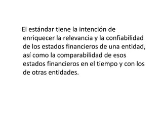 El estándar tiene la intención de
enriquecer la relevancia y la confiabilidad
de los estados financieros de una entidad,
así como la comparabilidad de esos
estados financieros en el tiempo y con los
de otras entidades.
 