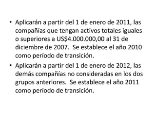 • Aplicarán a partir del 1 de enero de 2011, las
  compañías que tengan activos totales iguales
  o superiores a US$4.000.000,00 al 31 de
  diciembre de 2007. Se establece el año 2010
  como período de transición.
• Aplicarán a partir del 1 de enero de 2012, las
  demás compañías no consideradas en los dos
  grupos anteriores. Se establece el año 2011
  como período de transición.
 