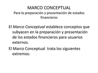 MARCO CONCEPTUAL
  Para la preparación y presentación de estados
                    financieros

El Marco Conceptual establece conceptos que
   subyacen en la preparación y presentación
   de los estados financieros para usuarios
   externos.
El Marco Conceptual trata los siguientes
   extremos:
 
