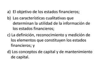 a) El objetivo de los estados financieros;
b) Las características cualitativas que
     determinan la utilidad de la información de
     los estados financieros;
c) La definición, reconocimiento y medición de
   los elementos que constituyen los estados
   financieros; y
d) Los conceptos de capital y de mantenimiento
   de capital.
 