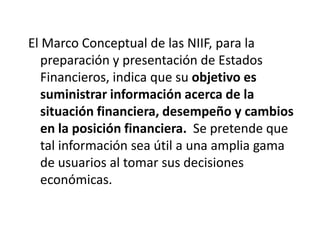 El Marco Conceptual de las NIIF, para la
   preparación y presentación de Estados
   Financieros, indica que su objetivo es
   suministrar información acerca de la
   situación financiera, desempeño y cambios
   en la posición financiera. Se pretende que
   tal información sea útil a una amplia gama
   de usuarios al tomar sus decisiones
   económicas.
 