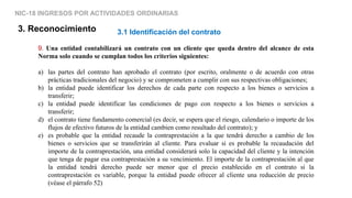 NIC-18 INGRESOS POR ACTIVIDADES ORDINARIAS
3. Reconocimiento
9. Una entidad contabilizará un contrato con un cliente que queda dentro del alcance de esta
Norma solo cuando se cumplan todos los criterios siguientes:
a) las partes del contrato han aprobado el contrato (por escrito, oralmente o de acuerdo con otras
prácticas tradicionales del negocio) y se comprometen a cumplir con sus respectivas obligaciones;
b) la entidad puede identificar los derechos de cada parte con respecto a los bienes o servicios a
transferir;
c) la entidad puede identificar las condiciones de pago con respecto a los bienes o servicios a
transferir;
d) el contrato tiene fundamento comercial (es decir, se espera que el riesgo, calendario o importe de los
flujos de efectivo futuros de la entidad cambien como resultado del contrato); y
e) es probable que la entidad recaude la contraprestación a la que tendrá derecho a cambio de los
bienes o servicios que se transferirán al cliente. Para evaluar si es probable la recaudación del
importe de la contraprestación, una entidad considerará solo la capacidad del cliente y la intención
que tenga de pagar esa contraprestación a su vencimiento. El importe de la contraprestación al que
la entidad tendrá derecho puede ser menor que el precio establecido en el contrato si la
contraprestación es variable, porque la entidad puede ofrecer al cliente una reducción de precio
(véase el párrafo 52)
3.1 Identificación del contrato
 