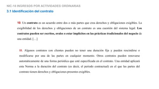 NIC-18 INGRESOS POR ACTIVIDADES ORDINARIAS
10. Un contrato es un acuerdo entre dos o más partes que crea derechos y obligaciones exigibles. La
exigibilidad de los derechos y obligaciones de un contrato es una cuestión del sistema legal. Los
contratos pueden ser escritos, orales o estar implícitos en las prácticas tradicionales del negocio de
una entidad. […]
3.1 Identificación del contrato
11. Algunos contratos con clientes pueden no tener una duración fija y pueden rescindirse o
modificarse por una de las partes en cualquier momento. Otros contratos pueden renovarse
automáticamente de una forma periódica que esté especificada en el contrato. Una entidad aplicará
esta Norma a la duración del contrato (es decir, el periodo contractual) en el que las partes del
contrato tienen derechos y obligaciones presentes exigibles.
 