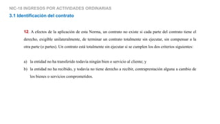 NIC-18 INGRESOS POR ACTIVIDADES ORDINARIAS
12. A efectos de la aplicación de esta Norma, un contrato no existe si cada parte del contrato tiene el
derecho, exigible unilateralmente, de terminar un contrato totalmente sin ejecutar, sin compensar a la
otra parte (o partes). Un contrato está totalmente sin ejecutar si se cumplen los dos criterios siguientes:
a) la entidad no ha transferido todavía ningún bien o servicio al cliente; y
b) la entidad no ha recibido, y todavía no tiene derecho a recibir, contraprestación alguna a cambio de
los bienes o servicios comprometidos.
3.1 Identificación del contrato
 