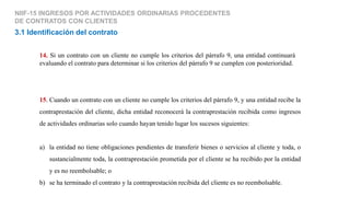 15. Cuando un contrato con un cliente no cumple los criterios del párrafo 9, y una entidad recibe la
contraprestación del cliente, dicha entidad reconocerá la contraprestación recibida como ingresos
de actividades ordinarias solo cuando hayan tenido lugar los sucesos siguientes:
a) la entidad no tiene obligaciones pendientes de transferir bienes o servicios al cliente y toda, o
sustancialmente toda, la contraprestación prometida por el cliente se ha recibido por la entidad
y es no reembolsable; o
b) se ha terminado el contrato y la contraprestación recibida del cliente es no reembolsable.
NIIF-15 INGRESOS POR ACTIVIDADES ORDINARIAS PROCEDENTES
DE CONTRATOS CON CLIENTES
3.1 Identificación del contrato
14. Si un contrato con un cliente no cumple los criterios del párrafo 9, una entidad continuará
evaluando el contrato para determinar si los criterios del párrafo 9 se cumplen con posterioridad.
 
