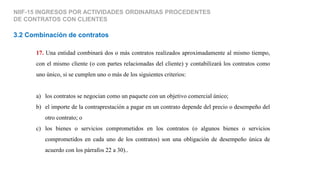 NIIF-15 INGRESOS POR ACTIVIDADES ORDINARIAS PROCEDENTES
DE CONTRATOS CON CLIENTES
3.2 Combinación de contratos
17. Una entidad combinará dos o más contratos realizados aproximadamente al mismo tiempo,
con el mismo cliente (o con partes relacionadas del cliente) y contabilizará los contratos como
uno único, si se cumplen uno o más de los siguientes criterios:
a) los contratos se negocian como un paquete con un objetivo comercial único;
b) el importe de la contraprestación a pagar en un contrato depende del precio o desempeño del
otro contrato; o
c) los bienes o servicios comprometidos en los contratos (o algunos bienes o servicios
comprometidos en cada uno de los contratos) son una obligación de desempeño única de
acuerdo con los párrafos 22 a 30)..
 