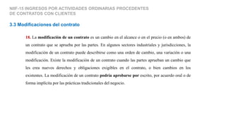 NIIF-15 INGRESOS POR ACTIVIDADES ORDINARIAS PROCEDENTES
DE CONTRATOS CON CLIENTES
3.3 Modificaciones del contrato
18. La modificación de un contrato es un cambio en el alcance o en el precio (o en ambos) de
un contrato que se aprueba por las partes. En algunos sectores industriales y jurisdicciones, la
modificación de un contrato puede describirse como una orden de cambio, una variación o una
modificación. Existe la modificación de un contrato cuando las partes aprueban un cambio que
les crea nuevos derechos y obligaciones exigibles en el contrato, o bien cambios en los
existentes. La modificación de un contrato podría aprobarse por escrito, por acuerdo oral o de
forma implícita por las prácticas tradicionales del negocio.
 