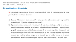 NIIF-15 INGRESOS POR ACTIVIDADES ORDINARIAS PROCEDENTES
DE CONTRATOS CON CLIENTES
3.3 Modificaciones del contrato
20. Una entidad contabilizará la modificación de un contrato como un contrato separado si están
presentes las dos condiciones siguientes:
a) el alcance del contrato se incrementa debido a la incorporación de bienes o servicios comprometidos
que son distintos (de acuerdo con los párrafos 26 a 30); y
b) el precio del contrato se incrementa por un importe de la contraprestación que refleja los precios de
venta independientes de la entidad de los bienes o servicios prometidos adicionales y cualquier ajuste
apropiado a ese precio para reflejar las circunstancias de un contrato específico. Por ejemplo, una
entidad puede ajustar el precio de venta independiente de un bien o servicio adicional mediante un
descuento que recibe el cliente, porque no es necesario que la entidad incurra en los costos
relacionados con la venta que tendrían lugar al vender un bien o servicio similar a un cliente nuevo.
 