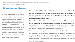 NIIF-15 INGRESOS POR ACTIVIDADES ORDINARIAS PROCEDENTES
DE CONTRATOS CON CLIENTES
3.3 Modificaciones del contrato
21. Si la modificación de un contrato
no se contabiliza como un contrato
separado de acuerdo con el párrafo 20,
una entidad contabilizará los bienes o
servicios comprometidos no
transferidos todavía a la fecha de su
modificación (es decir, los bienes o
servicios comprometidos pendientes)
de cualquiera de las formas siguientes,
según lo que resulte aplicable:
a) Una entidad contabilizará la modificación del contrato como si fuera la
rescisión de uno existente y la creación de otro nuevo, si los bienes o
servicios pendientes son distintos de los transferidos en la fecha de su
modificación o con anterioridad. […]
b) Una entidad contabilizará la modificación del contrato como si fuera una parte
del ya existente si los bienes o servicios pendientes no son distintos y, por
ello, forman parte de una obligación de desempeño única que se satisfizo
parcialmente a la fecha de la modificación del contrato […]
c) Si los bienes o servicios pendientes son una combinación de los elementos (a) y
(b), entonces la entidad contabilizará los efectos de la modificación sobre las
obligaciones de desempeño no satisfechas (incluyendo las parcialmente no
satisfechas) en el contrato modificado de forma que sea congruente con los
objetivos de este párrafo.
 