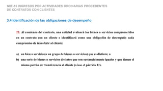 22. Al comienzo del contrato, una entidad evaluará los bienes o servicios comprometidos
en un contrato con un cliente e identificará como una obligación de desempeño cada
compromiso de transferir al cliente:
a) un bien o servicio (o un grupo de bienes o servicios) que es distinto; o
b) una serie de bienes o servicios distintos que son sustancialmente iguales y que tienen el
mismo patrón de transferencia al cliente (véase el párrafo 23).
3.4 Identificación de las obligaciones de desempeño
NIIF-15 INGRESOS POR ACTIVIDADES ORDINARIAS PROCEDENTES
DE CONTRATOS CON CLIENTES
 
