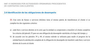 23. Una serie de bienes o servicios distintos tiene el mismo patrón de transferencia al cliente si se
cumplen los dos siguientes criterios:
a) cada bien o servicio distinto en la serie que la entidad se compromete a transferir al cliente cumpliría
los criterios del párrafo 35 para ser una obligación de desempeño satisfecha a lo largo del tiempo; y
b) de acuerdo con los párrafos 39 y 40, el mismo método se utilizaría para medir el progreso de la
entidad hacia la satisfacción completa de la obligación de desempeño de transferir cada bien o servicio
distinto de la serie al cliente
3.4 Identificación de las obligaciones de desempeño
NIIF-15 INGRESOS POR ACTIVIDADES ORDINARIAS PROCEDENTES
DE CONTRATOS CON CLIENTES
 