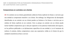 24. Un contrato con un cliente generalmente señala de forma explícita los bienes o servicios que
una entidad se compromete transferir a un cliente. Sin embargo, las obligaciones de desempeño
identificadas en un contrato con un cliente pueden no limitarse a los bienes o servicios que se
señalan de forma explícita en ese contrato. Esto es porque un contrato con un cliente puede
incluir también compromisos que se dan por supuestos en las prácticas tradicionales del negocio,
en las políticas publicadas o en declaraciones específicas de una entidad, si, en el momento de
realizar el contrato, dichos compromisos crean una expectativa válida en el cliente de que la
entidad le transferirá un bien o servicio
Compromisos en contratos con clientes
NIIF-15 INGRESOS POR ACTIVIDADES ORDINARIAS PROCEDENTES
DE CONTRATOS CON CLIENTES
 