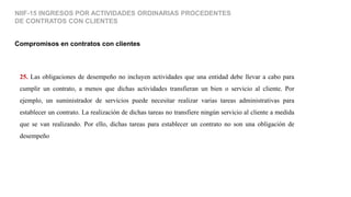 25. Las obligaciones de desempeño no incluyen actividades que una entidad debe llevar a cabo para
cumplir un contrato, a menos que dichas actividades transfieran un bien o servicio al cliente. Por
ejemplo, un suministrador de servicios puede necesitar realizar varias tareas administrativas para
establecer un contrato. La realización de dichas tareas no transfiere ningún servicio al cliente a medida
que se van realizando. Por ello, dichas tareas para establecer un contrato no son una obligación de
desempeño.
Compromisos en contratos con clientes
NIIF-15 INGRESOS POR ACTIVIDADES ORDINARIAS PROCEDENTES
DE CONTRATOS CON CLIENTES
 